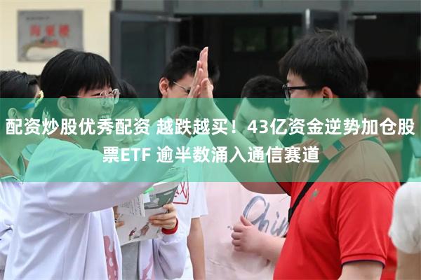 配资炒股优秀配资 越跌越买！43亿资金逆势加仓股票ETF 逾半数涌入通信赛道