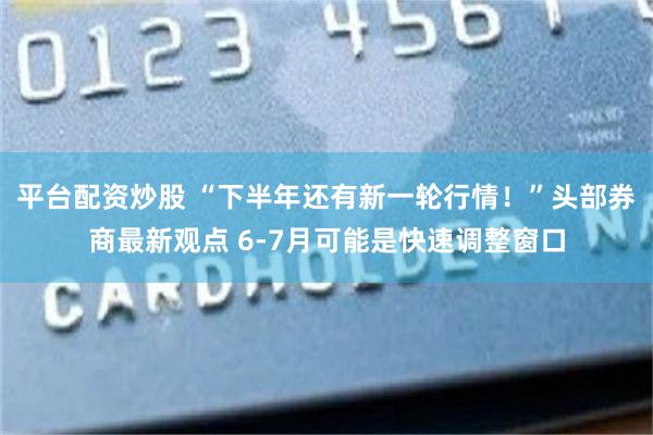 平台配资炒股 “下半年还有新一轮行情！”头部券商最新观点 6-7月可能是快速调整窗口