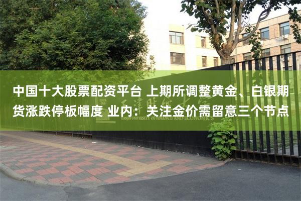 中国十大股票配资平台 上期所调整黄金、白银期货涨跌停板幅度 业内：关注金价需留意三个节点
