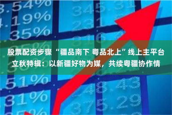 股票配资步骤 “疆品南下 粤品北上”线上主平台立秋特辑：以新疆好物为媒，共续粤疆协作情