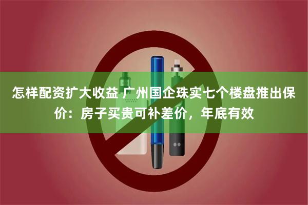 怎样配资扩大收益 广州国企珠实七个楼盘推出保价：房子买贵可补差价，年底有效
