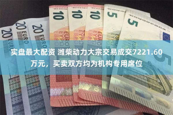 实盘最大配资 潍柴动力大宗交易成交7221.60万元，买卖双方均为机构专用席位