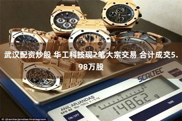 武汉配资炒股 华工科技现2笔大宗交易 合计成交5.98万股
