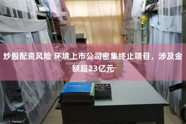 炒股配资风险 环境上市公司密集终止项目，涉及金额超23亿元