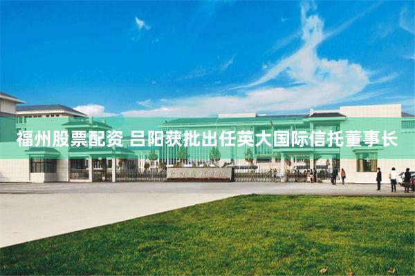 福州股票配资 吕阳获批出任英大国际信托董事长
