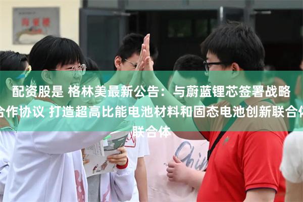 配资股是 格林美最新公告：与蔚蓝锂芯签署战略合作协议 打造超高比能电池材料和固态电池创新联合体