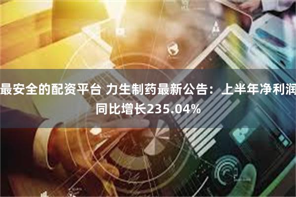 最安全的配资平台 力生制药最新公告：上半年净利润同比增长235.04%