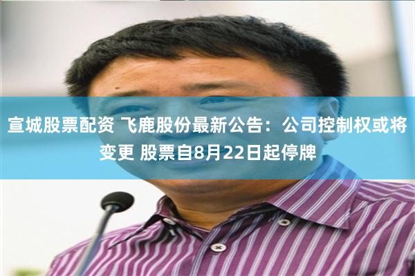 宣城股票配资 飞鹿股份最新公告：公司控制权或将变更 股票自8月22日起停牌