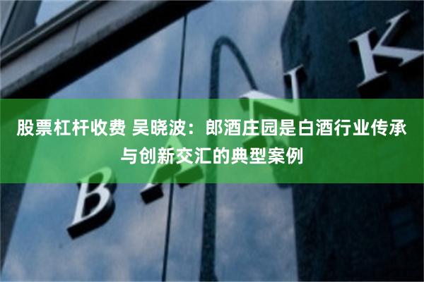 股票杠杆收费 吴晓波:郎酒庄园是白酒行业传承与创新交汇的典型案例