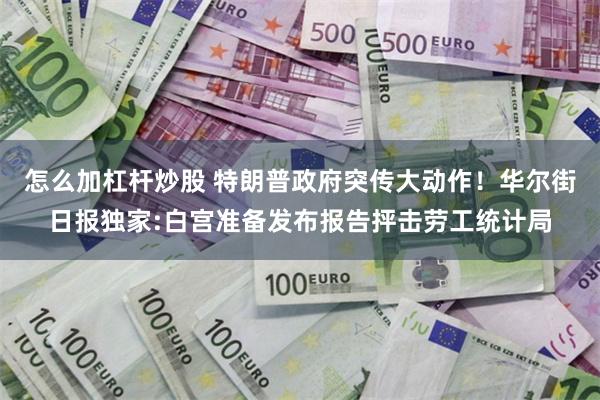 怎么加杠杆炒股 特朗普政府突传大动作！华尔街日报独家:白宫准备发布报告抨击劳工统计局