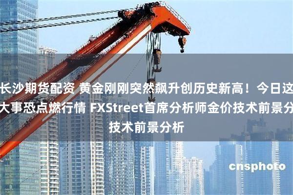 长沙期货配资 黄金刚刚突然飙升创历史新高！今日这件大事恐点燃行情 FXStreet首席分析师金价技术前景分析