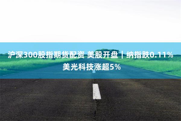 沪深300股指期货配资 美股开盘｜纳指跌0.11% 美光科技涨超5%