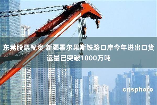 东莞股票配资 新疆霍尔果斯铁路口岸今年进出口货运量已突破1000万吨