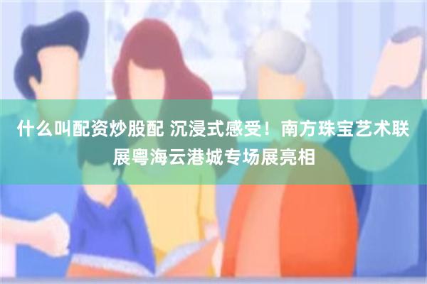 什么叫配资炒股配 沉浸式感受！南方珠宝艺术联展粤海云港城专场展亮相