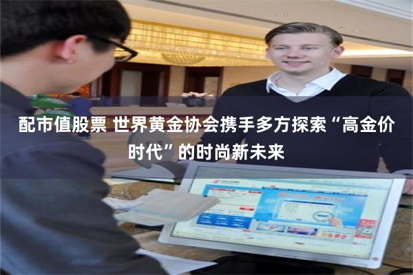 配市值股票 世界黄金协会携手多方探索“高金价时代”的时尚新未来