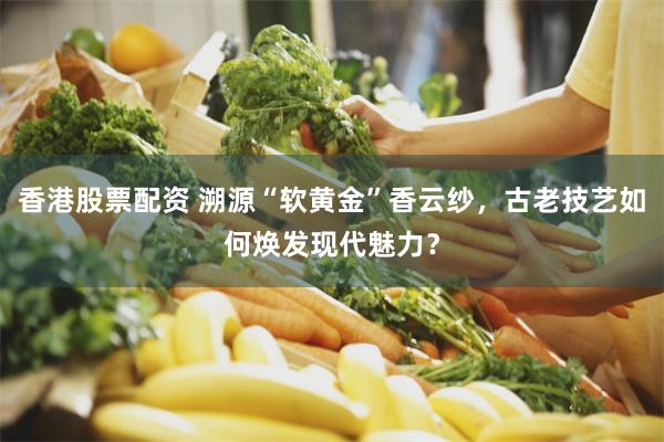 香港股票配资 溯源“软黄金”香云纱，古老技艺如何焕发现代魅力？