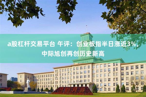 a股杠杆交易平台 午评：创业板指半日涨近3%，中际旭创再创历史新高