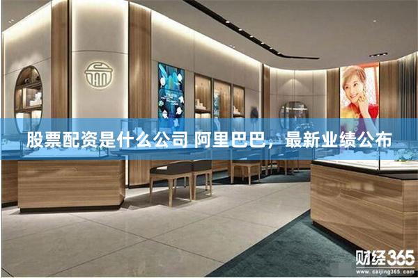 股票配资是什么公司 阿里巴巴，最新业绩公布