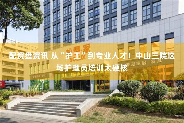 配资盘资讯 从“护工”到专业人才！中山三院这场护理员培训太硬核